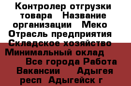 Контролер отгрузки товара › Название организации ­ Меко › Отрасль предприятия ­ Складское хозяйство › Минимальный оклад ­ 25 000 - Все города Работа » Вакансии   . Адыгея респ.,Адыгейск г.